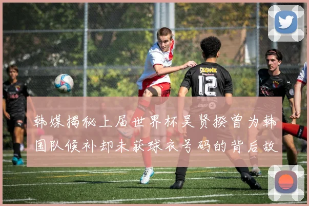 韩媒揭秘上届世界杯吴贤揆曾为韩国队候补却未获球衣号码的背后故事