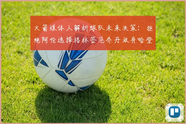 火箭媒体人解析球队未来决策：拒绝阿伦选择格林签范乔丹放弃哈登