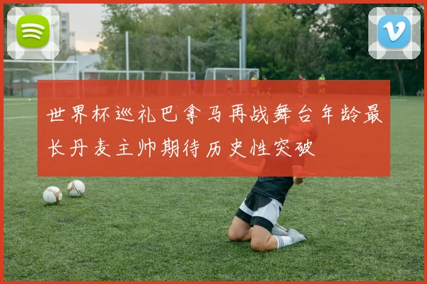 世界杯巡礼巴拿马再战舞台年龄最长丹麦主帅期待历史性突破