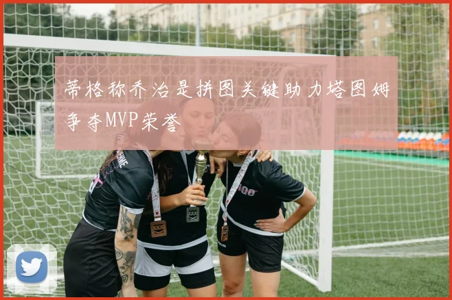 蒂格称乔治是拼图关键助力塔图姆争夺MVP荣誉