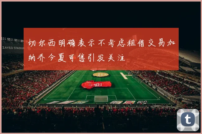 切尔西明确表示不考虑租借交易加纳乔今夏可售引发关注