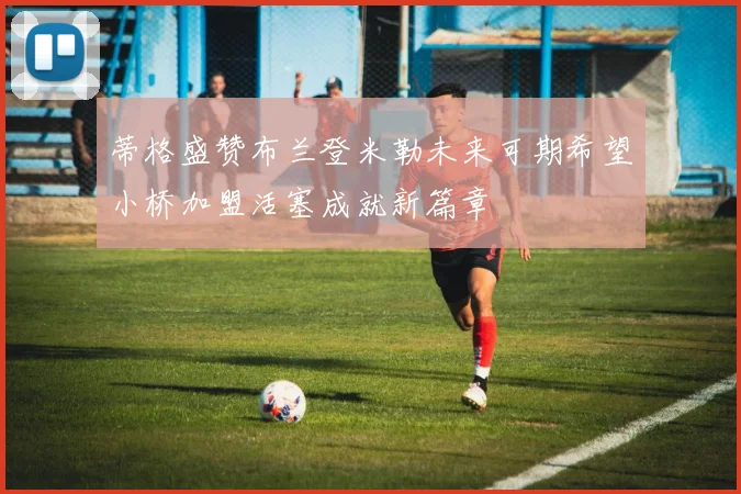 蒂格盛赞布兰登米勒未来可期希望小桥加盟活塞成就新篇章