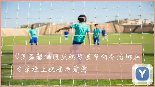 C罗温馨晒照庆祝母亲节向乔治娜和母亲送上祝福与爱意