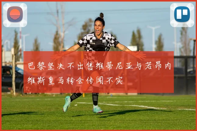 巴黎坚决不出售维蒂尼亚与若昂内维斯皇马转会传闻不实
