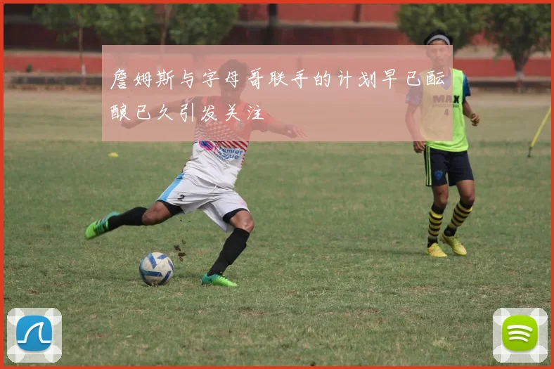 詹姆斯与字母哥联手的计划早已酝酿已久引发关注