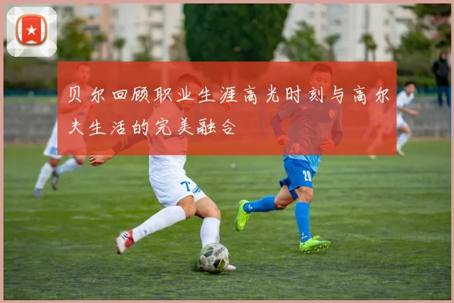 贝尔回顾职业生涯高光时刻与高尔夫生活的完美融合