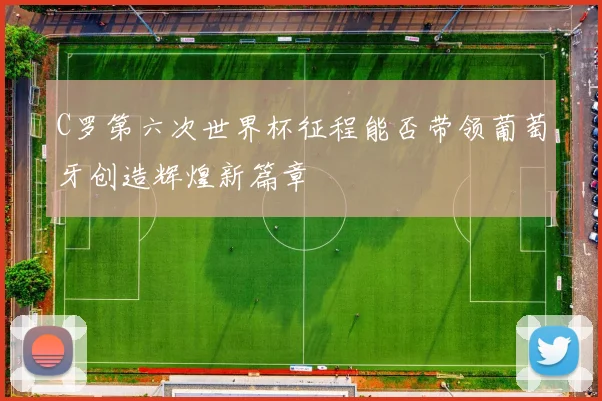 C罗第六次世界杯征程能否带领葡萄牙创造辉煌新篇章