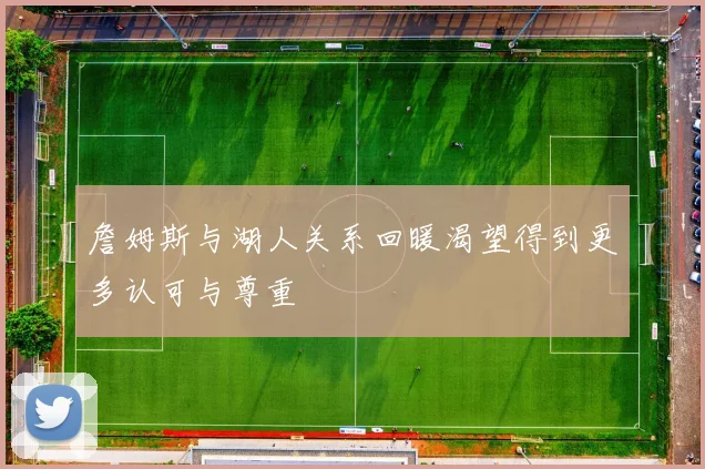 詹姆斯与湖人关系回暖渴望得到更多认可与尊重